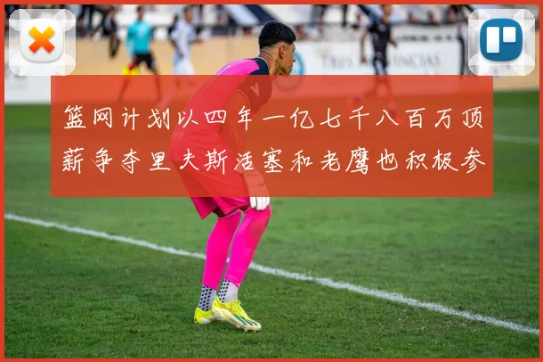 篮网计划以四年一亿七千八百万顶薪争夺里夫斯活塞和老鹰也积极参与竞标