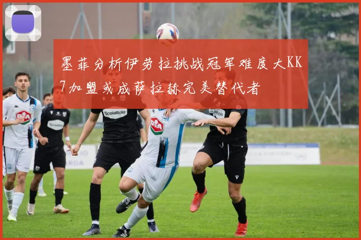 墨菲分析伊劳拉挑战冠军难度大KK7加盟或成萨拉赫完美替代者
