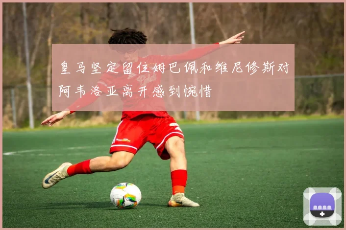 皇马坚定留住姆巴佩和维尼修斯对阿韦洛亚离开感到惋惜