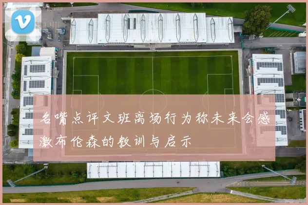名嘴点评文班离场行为称未来会感激布伦森的教训与启示