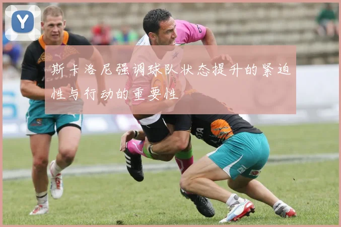 斯卡洛尼强调球队状态提升的紧迫性与行动的重要性