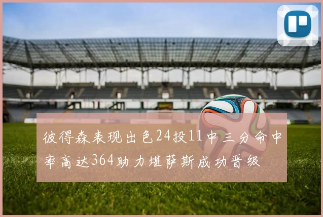彼得森表现出色24投11中三分命中率高达364助力堪萨斯成功晋级