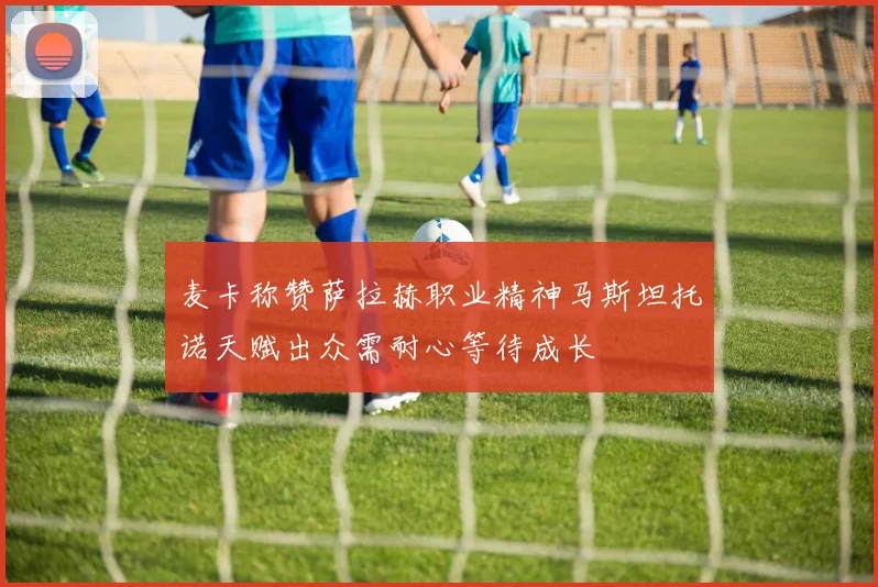 麦卡称赞萨拉赫职业精神马斯坦托诺天赋出众需耐心等待成长