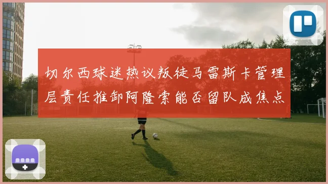切尔西球迷热议叛徒马雷斯卡管理层责任推卸阿隆索能否留队成焦点