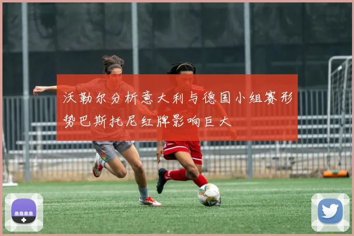 沃勒尔分析意大利与德国小组赛形势巴斯托尼红牌影响巨大