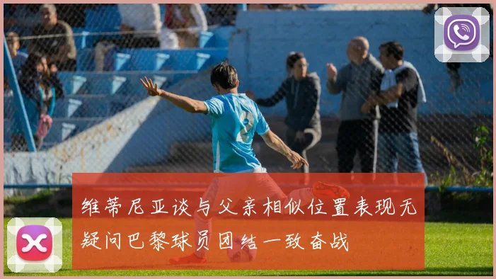 维蒂尼亚谈与父亲相似位置表现无疑问巴黎球员团结一致奋战