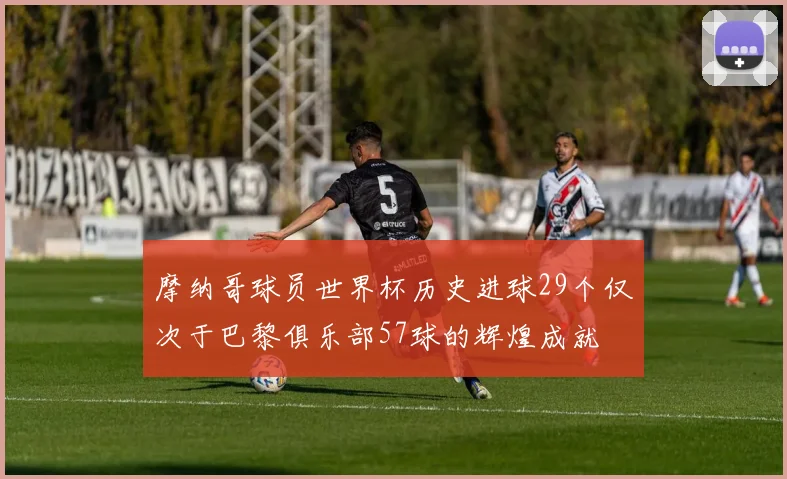 摩纳哥球员世界杯历史进球29个仅次于巴黎俱乐部57球的辉煌成就