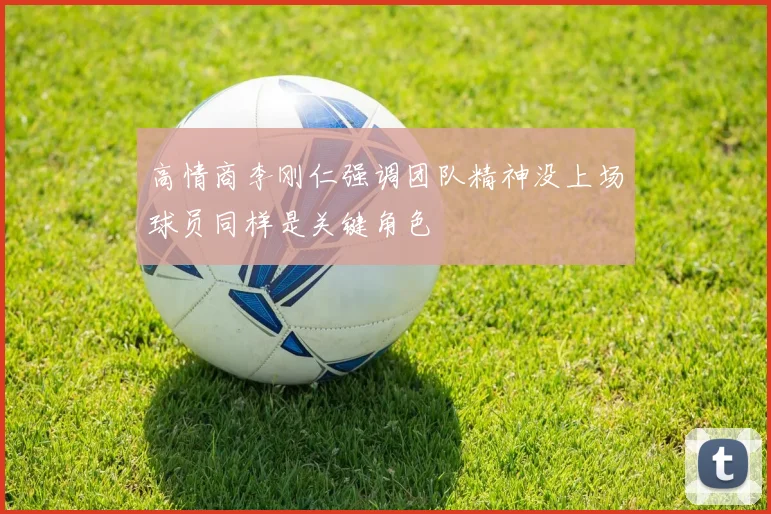 高情商李刚仁强调团队精神没上场球员同样是关键角色