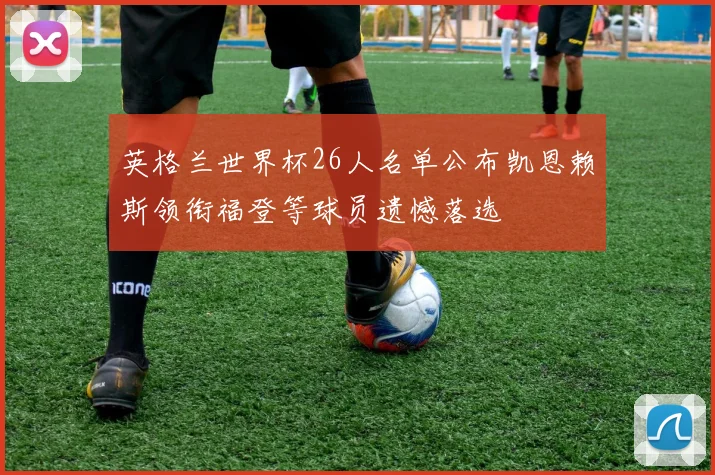 英格兰世界杯26人名单公布凯恩赖斯领衔福登等球员遗憾落选