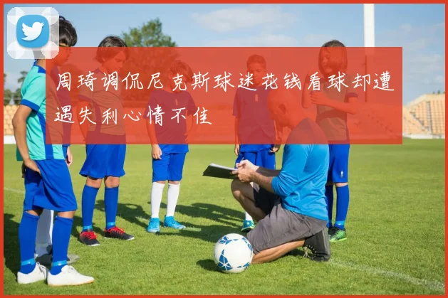 周琦调侃尼克斯球迷花钱看球却遭遇失利心情不佳
