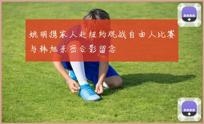 姚明携家人赴纽约观战自由人比赛与韩旭亲密合影留念