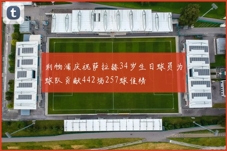 利物浦庆祝萨拉赫34岁生日球员为球队贡献442场257球佳绩