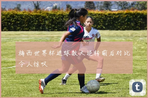 梅西世界杯进球数大逆转前后对比令人惊叹