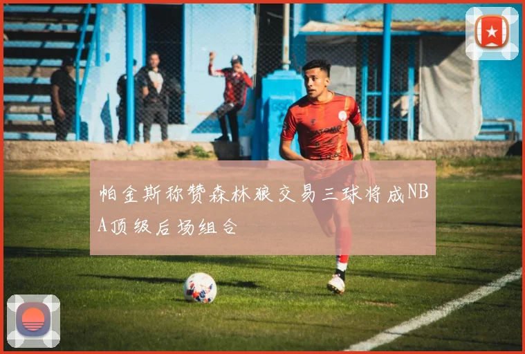 帕金斯称赞森林狼交易三球将成NBA顶级后场组合