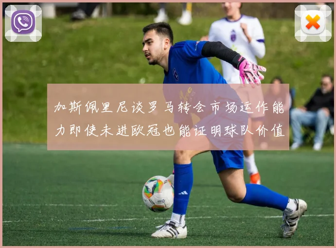 加斯佩里尼谈罗马转会市场运作能力即使未进欧冠也能证明球队价值