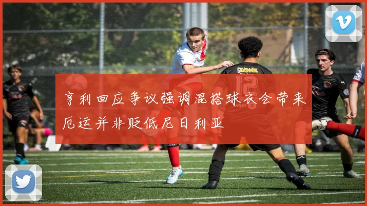 亨利回应争议强调混搭球衣会带来厄运并非贬低尼日利亚