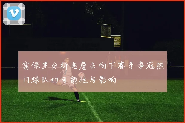 富保罗分析老詹去向下赛季争冠热门球队的可能性与影响
