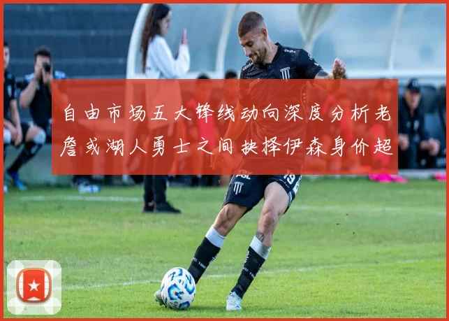 自由市场五大锋线动向深度分析老詹或湖人勇士之间抉择伊森身价超2000万