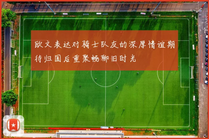 欧文表达对骑士队友的深厚情谊期待归国后重聚畅聊旧时光