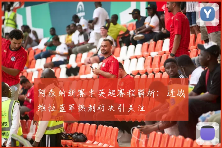 阿森纳新赛季英超赛程解析：连战维拉蓝军热刺对决引关注
