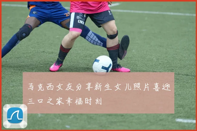 马克西女友分享新生女儿照片喜迎三口之家幸福时刻