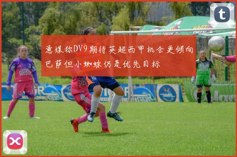 意媒称DV9期待英超西甲机会更倾向巴萨但小蜘蛛仍是优先目标